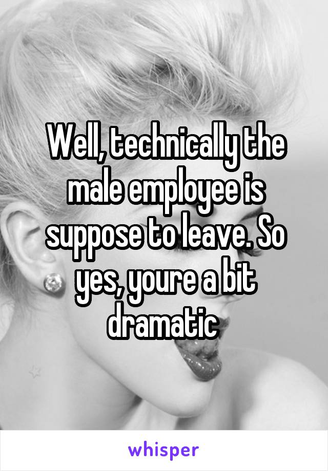 Well, technically the male employee is suppose to leave. So yes, youre a bit dramatic 