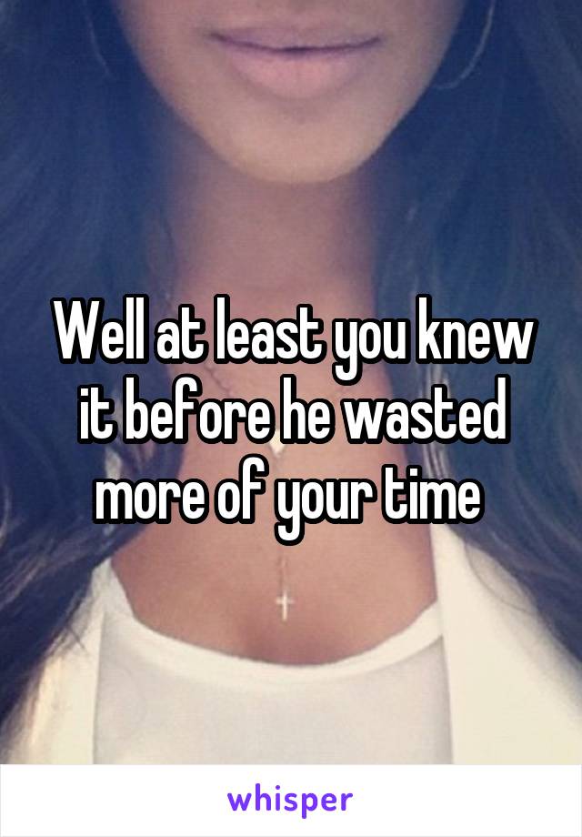 Well at least you knew it before he wasted more of your time 