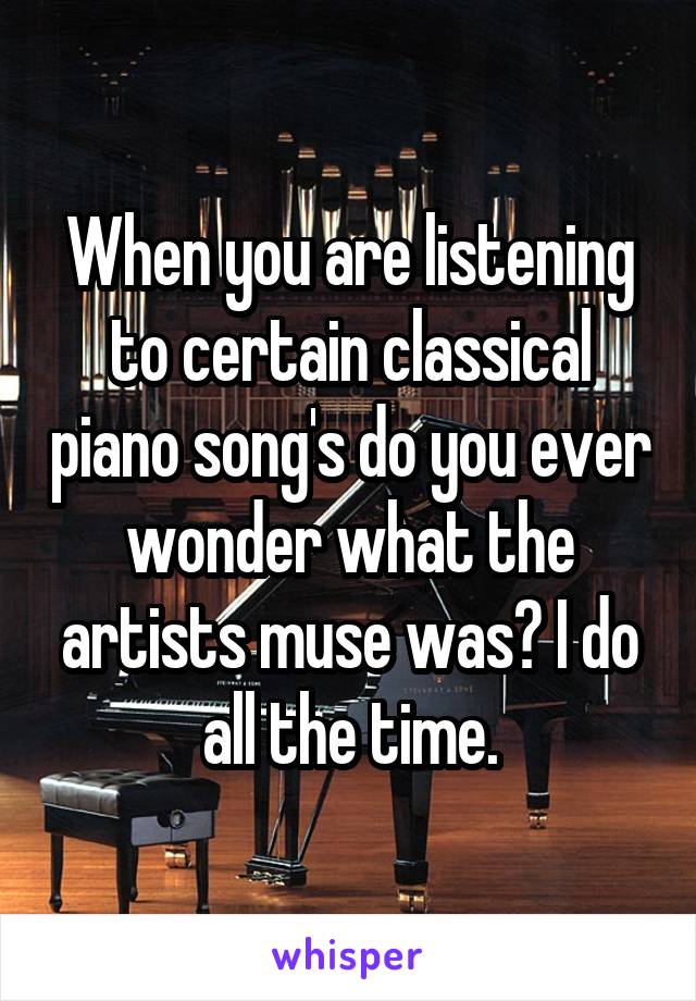 When you are listening to certain classical piano song's do you ever wonder what the artists muse was? I do all the time.