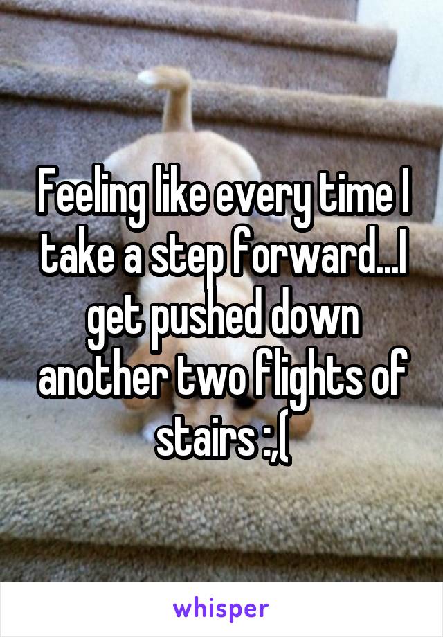 Feeling like every time I take a step forward...I get pushed down another two flights of stairs :,(