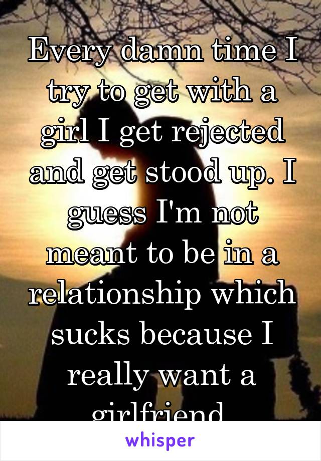 Every damn time I try to get with a girl I get rejected and get stood up. I guess I'm not meant to be in a relationship which sucks because I really want a girlfriend 