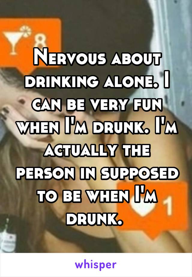 Nervous about drinking alone. I can be very fun when I'm drunk. I'm actually the person in supposed to be when I'm drunk. 