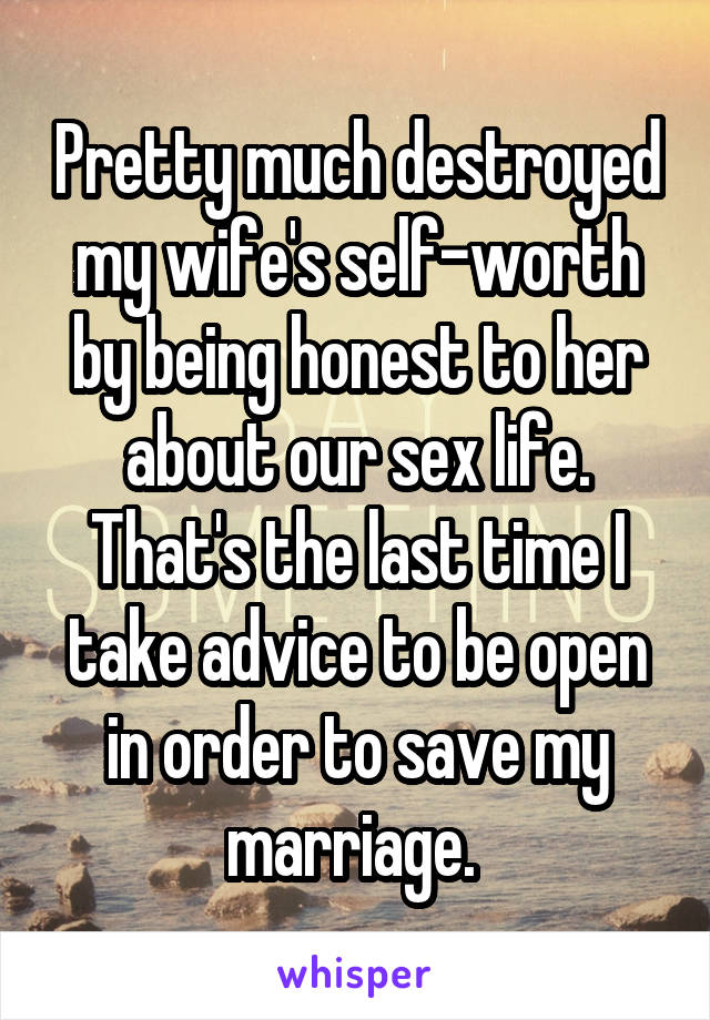 Pretty much destroyed my wife's self-worth by being honest to her about our sex life. That's the last time I take advice to be open in order to save my marriage. 