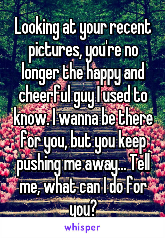 Looking at your recent pictures, you're no longer the happy and cheerful guy I used to know. I wanna be there for you, but you keep pushing me away... Tell me, what can I do for you?