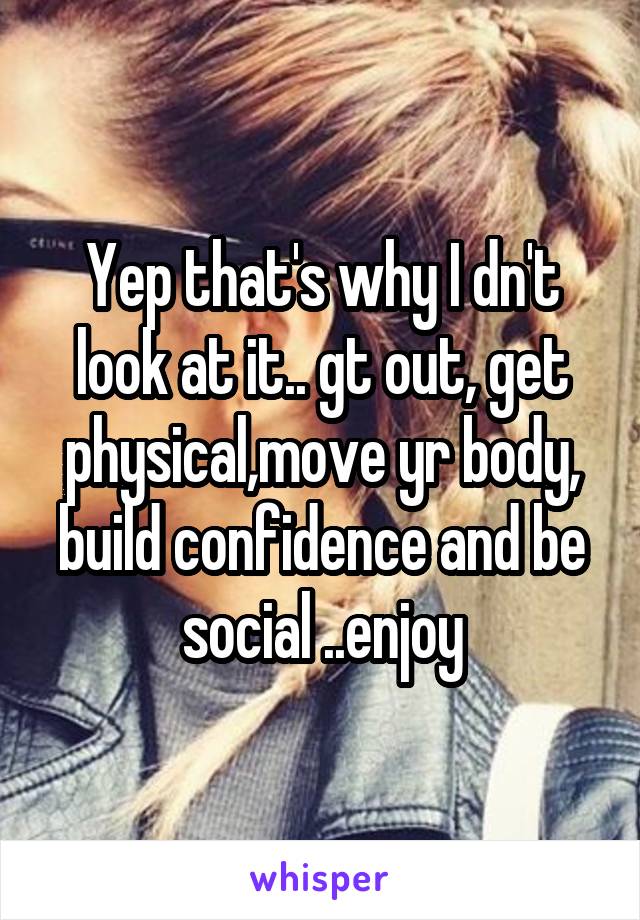 Yep that's why I dn't look at it.. gt out, get physical,move yr body, build confidence and be social ..enjoy