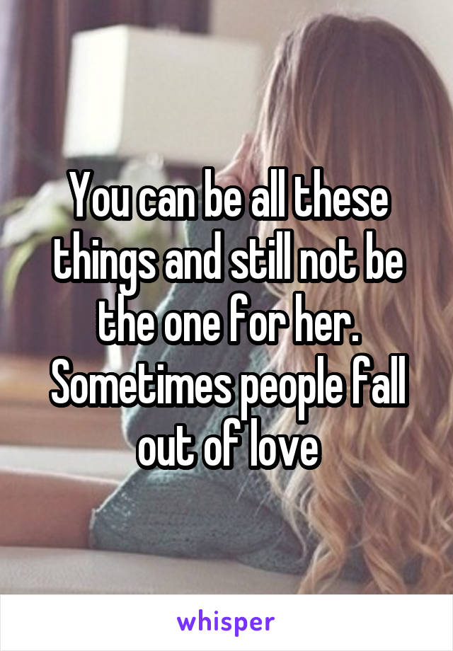 You can be all these things and still not be the one for her. Sometimes people fall out of love