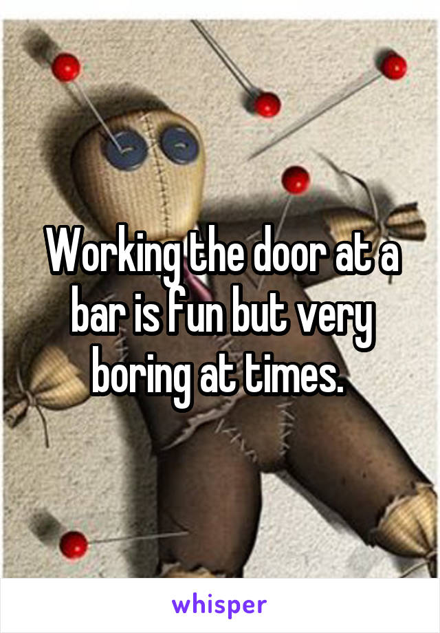 Working the door at a bar is fun but very boring at times. 