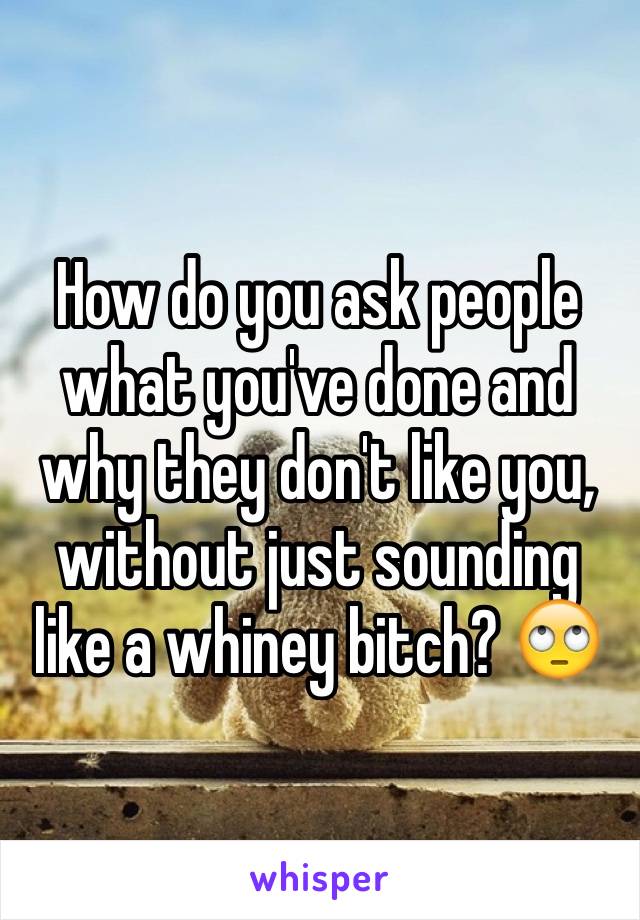 How do you ask people what you've done and why they don't like you, without just sounding like a whiney bitch? 🙄