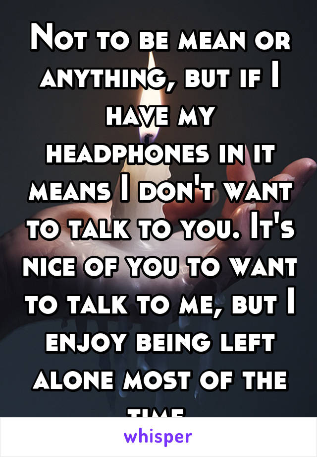 Not to be mean or anything, but if I have my headphones in it means I don't want to talk to you. It's nice of you to want to talk to me, but I enjoy being left alone most of the time.