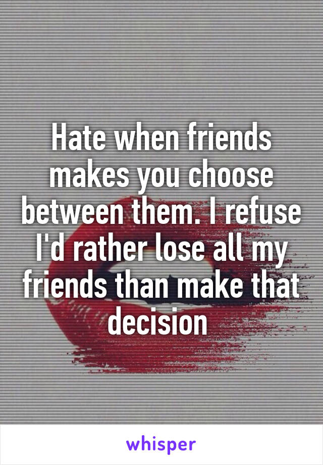 Hate when friends makes you choose between them. I refuse I'd rather lose all my friends than make that decision 