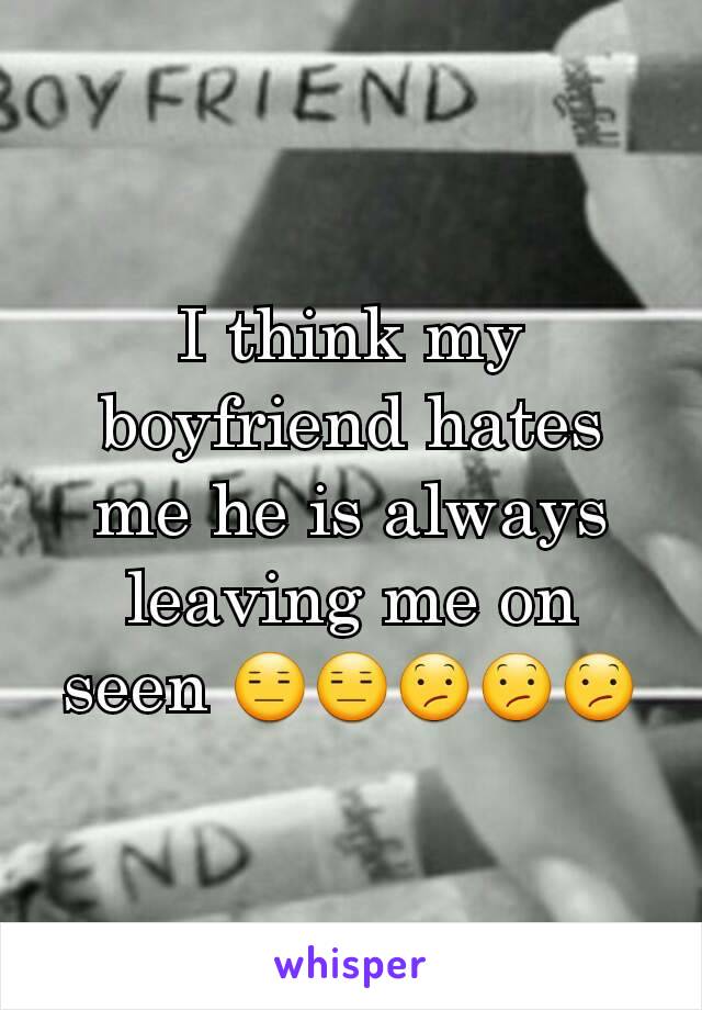 I think my boyfriend hates me he is always leaving me on seen 😑😑😕😕😕