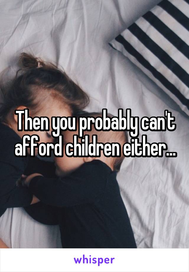 Then you probably can't afford children either...