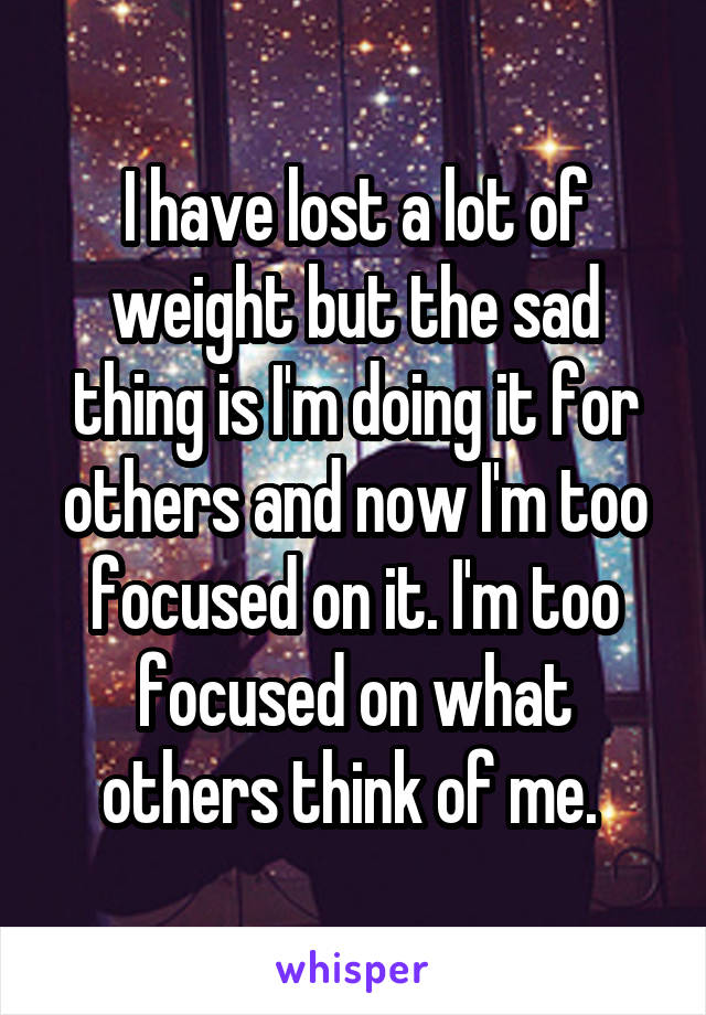 I have lost a lot of weight but the sad thing is I'm doing it for others and now I'm too focused on it. I'm too focused on what others think of me. 