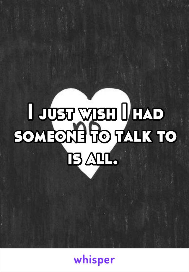 I just wish I had someone to talk to is all. 