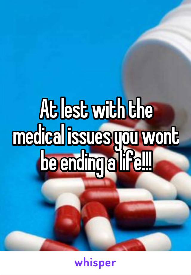 At lest with the medical issues you wont be ending a life!!!