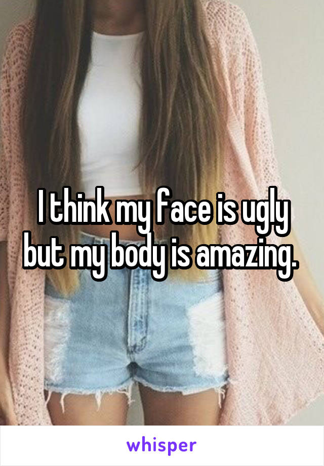 I think my face is ugly but my body is amazing. 