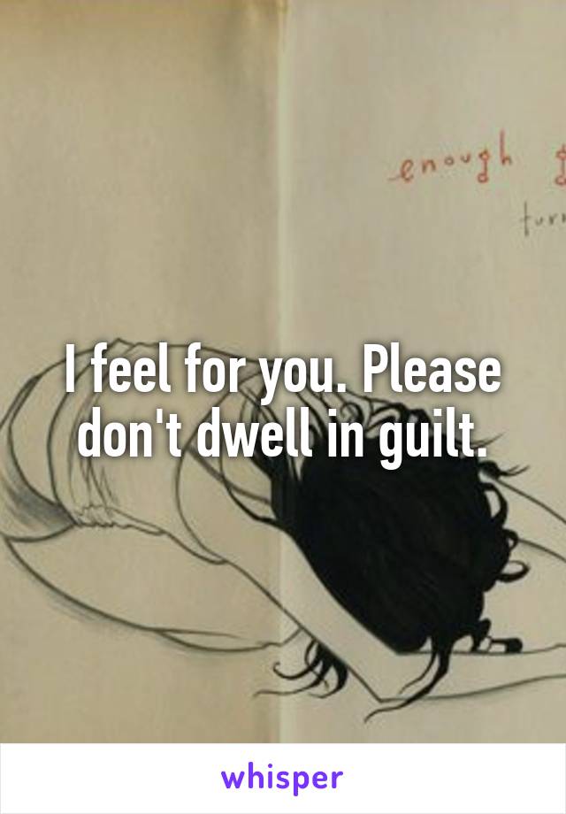 I feel for you. Please don't dwell in guilt.