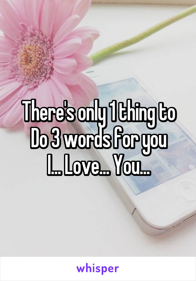 There's only 1 thing to
Do 3 words for you
I... Love... You...