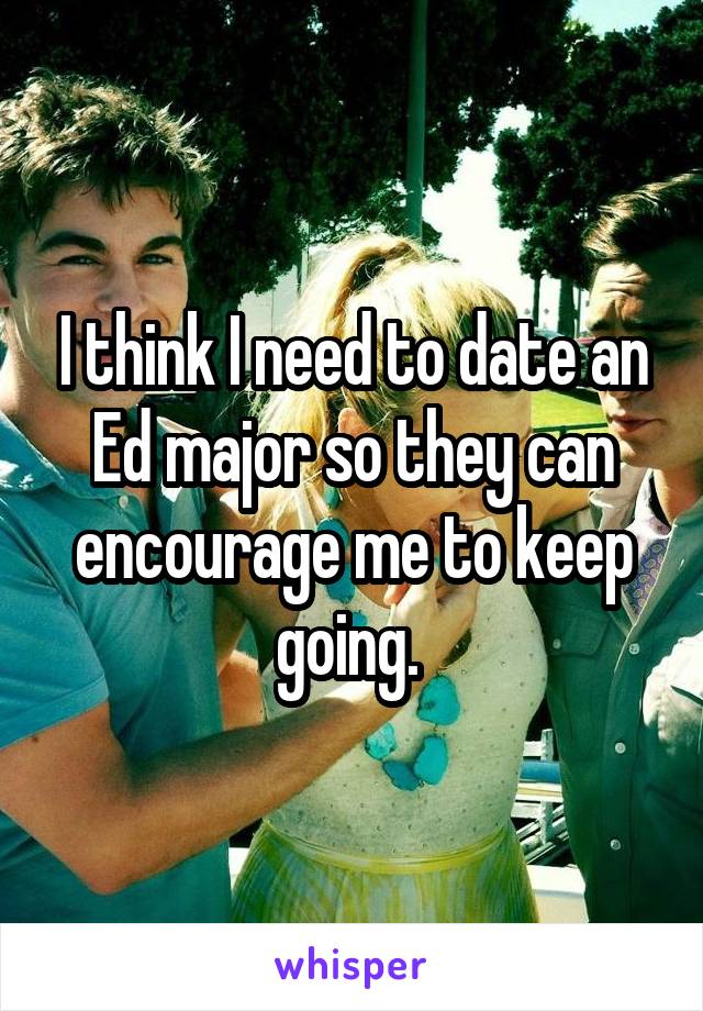 I think I need to date an Ed major so they can encourage me to keep going. 