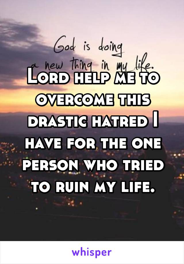 Lord help me to overcome this drastic hatred I have for the one person who tried to ruin my life.