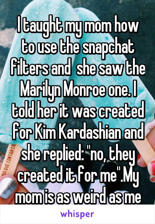 I taught my mom how to use the snapchat filters and  she saw the Marilyn Monroe one. I told her it was created for Kim Kardashian and she replied: "no, they created it for me".My mom is as weird as me