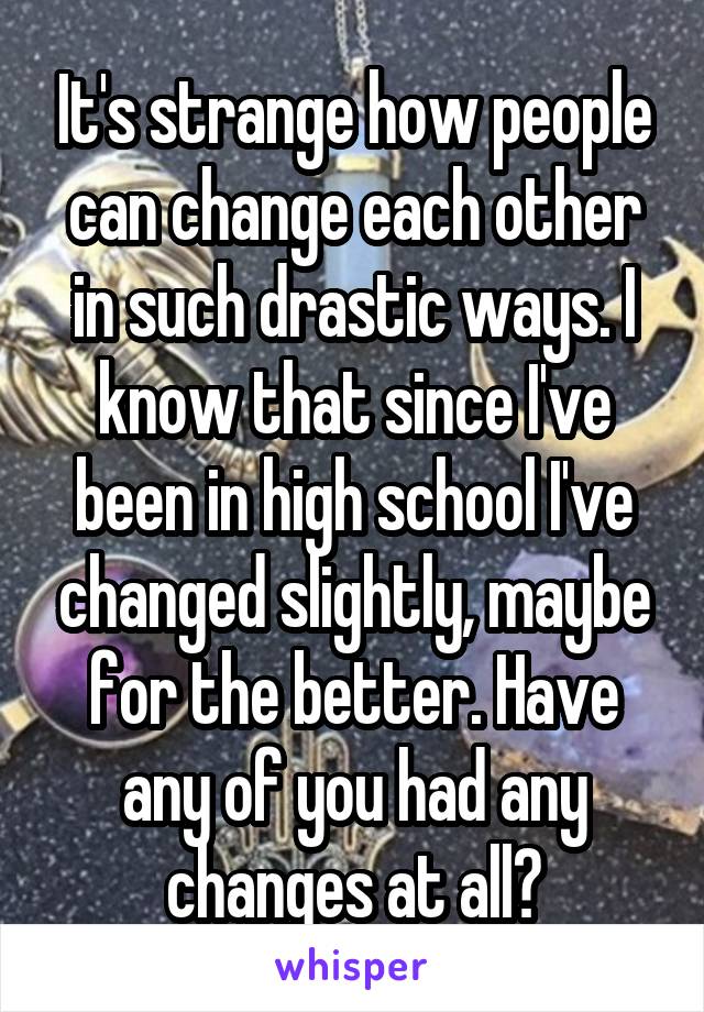 It's strange how people can change each other in such drastic ways. I know that since I've been in high school I've changed slightly, maybe for the better. Have any of you had any changes at all?