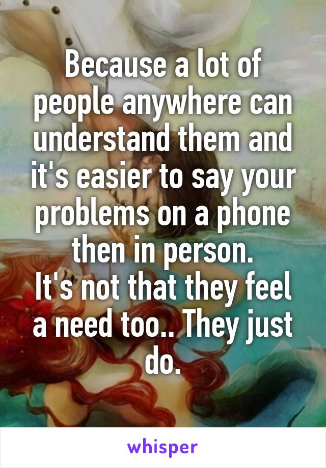 Because a lot of people anywhere can understand them and it's easier to say your problems on a phone then in person.
It's not that they feel a need too.. They just do.
