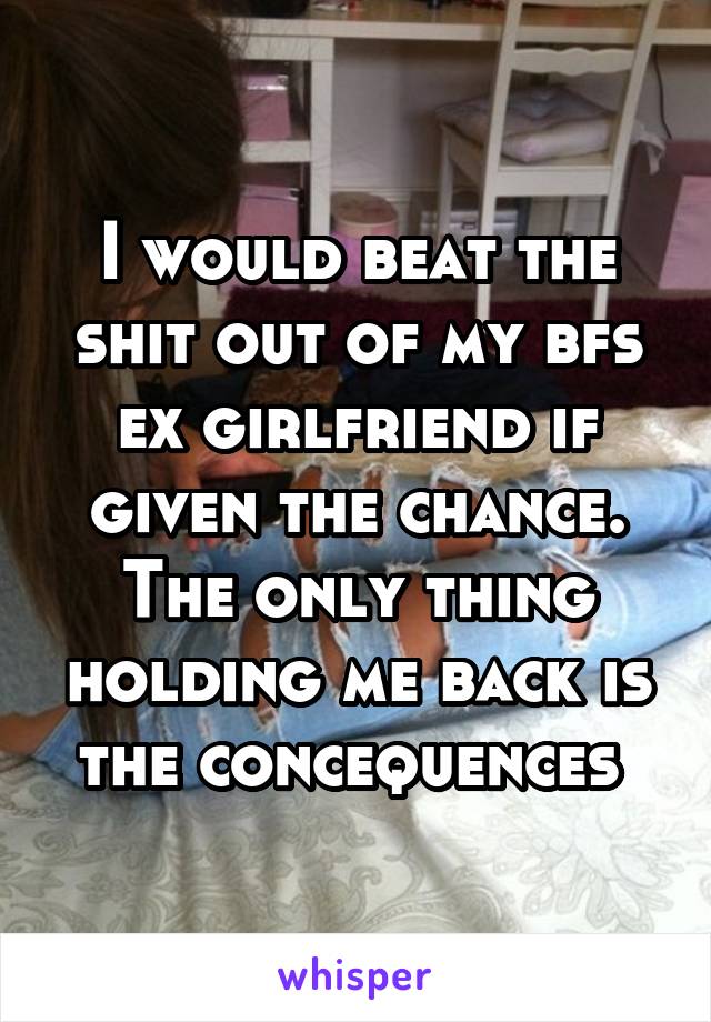 I would beat the shit out of my bfs ex girlfriend if given the chance. The only thing holding me back is the concequences 