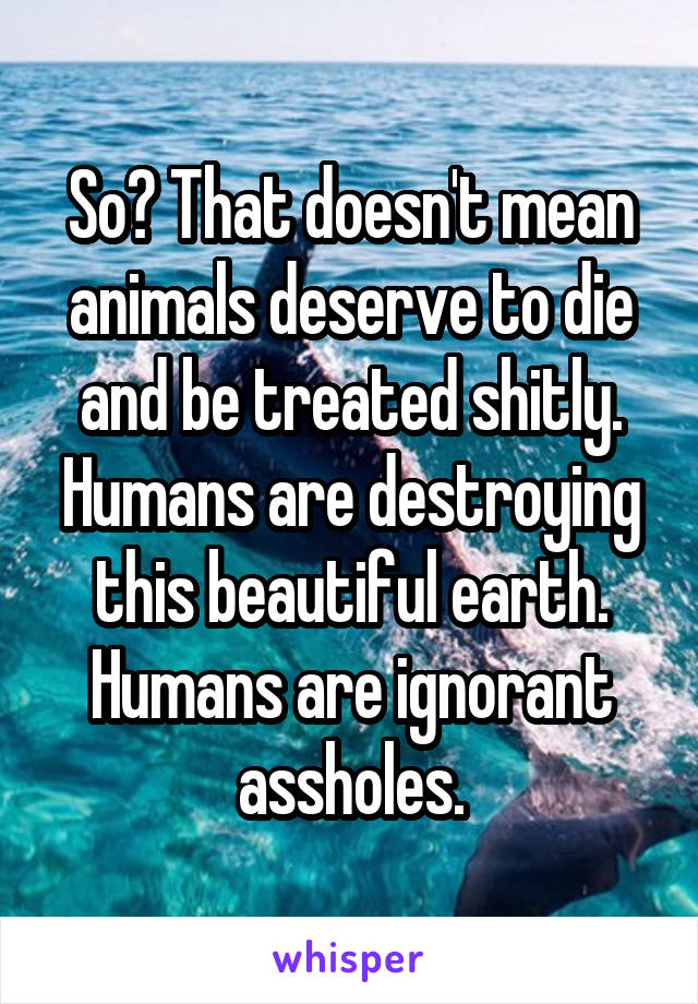 So? That doesn't mean animals deserve to die and be treated shitly. Humans are destroying this beautiful earth. Humans are ignorant assholes.