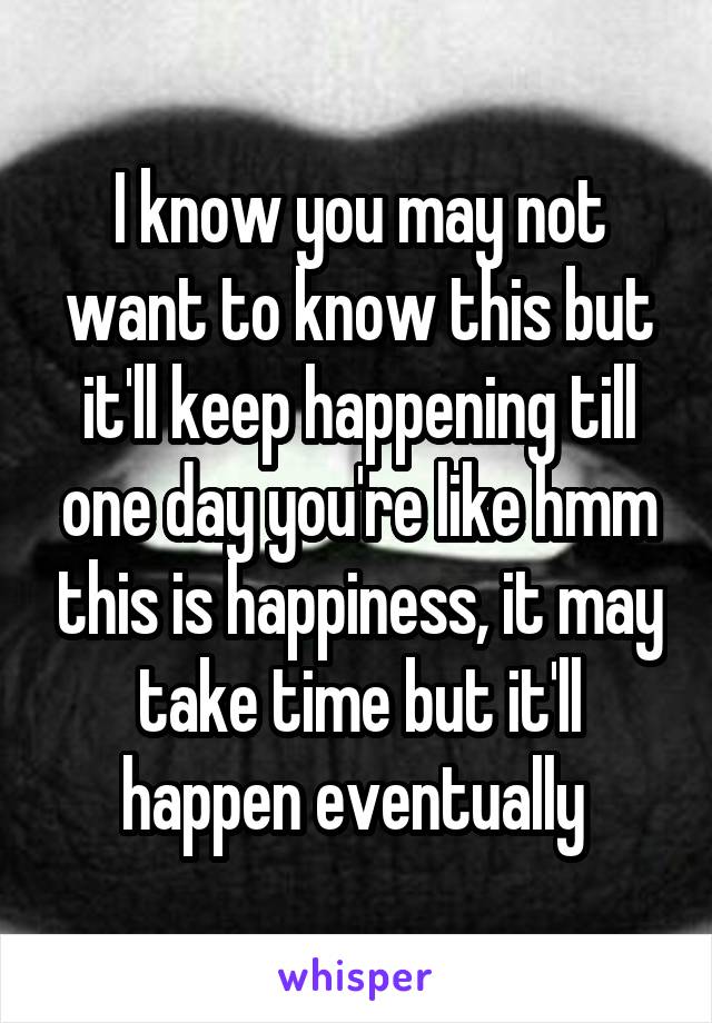 I know you may not want to know this but it'll keep happening till one day you're like hmm this is happiness, it may take time but it'll happen eventually 