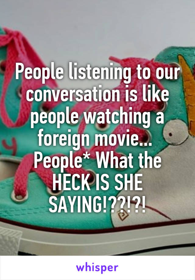 People listening to our conversation is like people watching a foreign movie... 
People* What the HECK IS SHE SAYING!??!?!