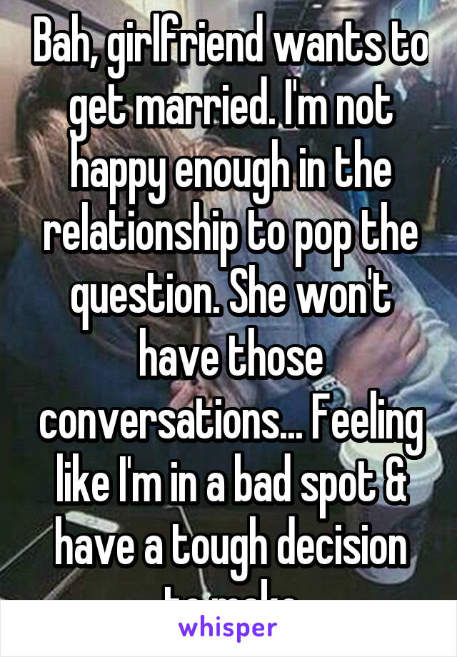 Bah, girlfriend wants to get married. I'm not happy enough in the relationship to pop the question. She won't have those conversations... Feeling like I'm in a bad spot & have a tough decision to make