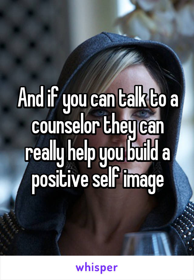 And if you can talk to a counselor they can really help you build a positive self image