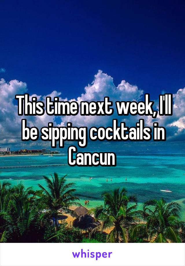 This time next week, I'll be sipping cocktails in Cancun 