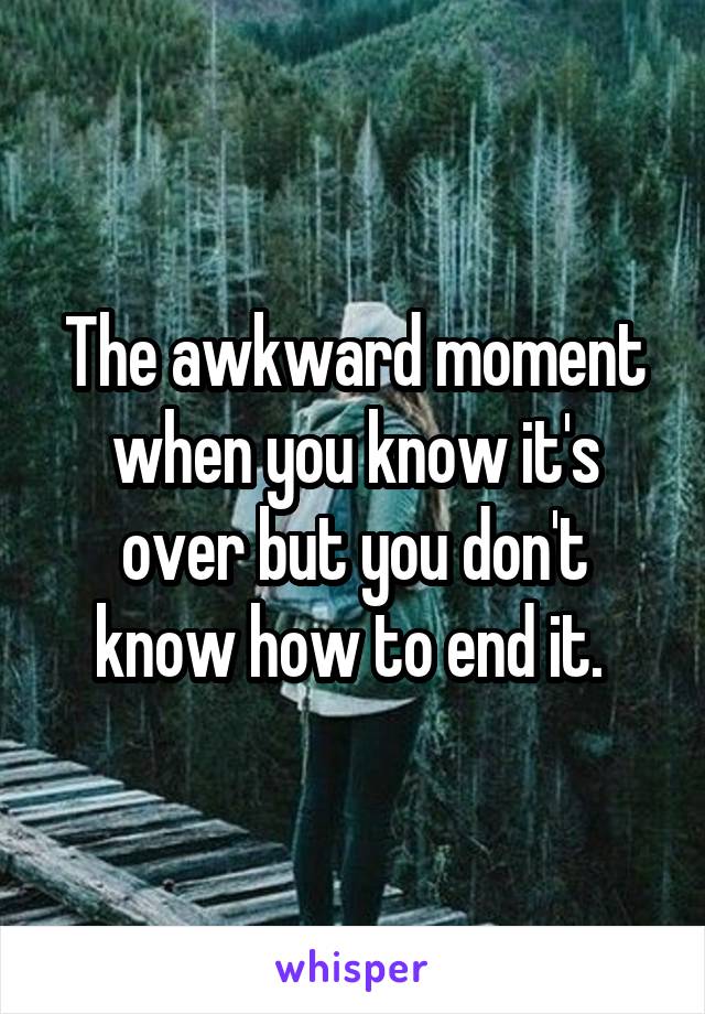 The awkward moment when you know it's over but you don't know how to end it. 