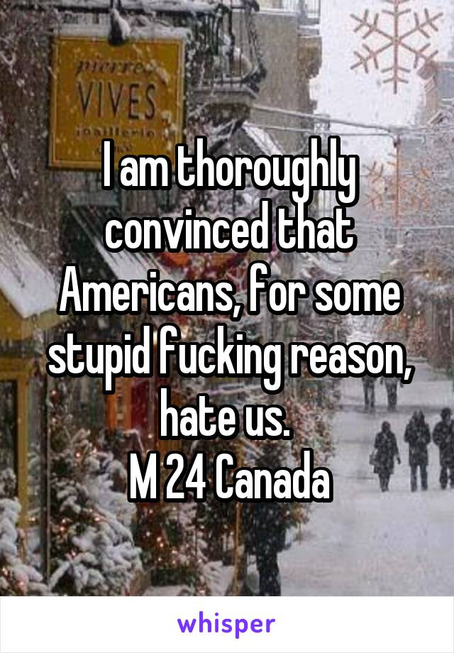 I am thoroughly convinced that Americans, for some stupid fucking reason, hate us. 
M 24 Canada