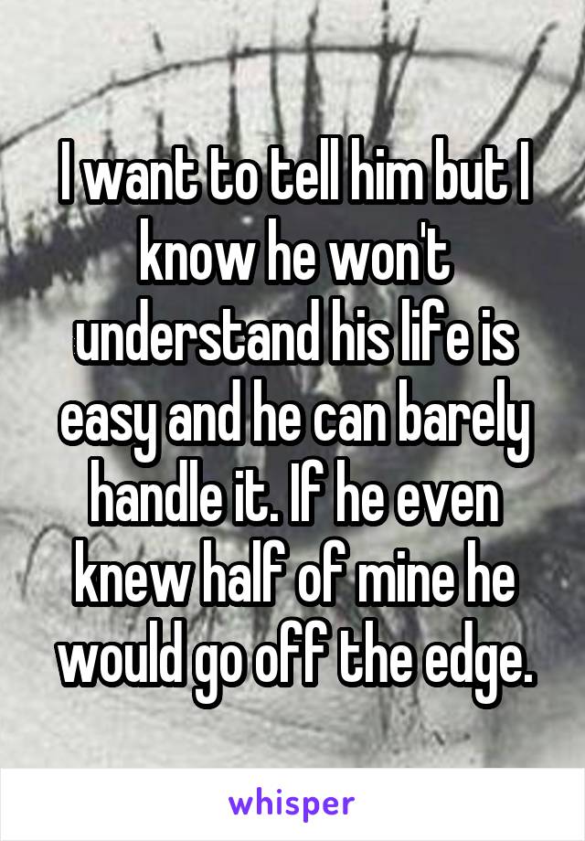 I want to tell him but I know he won't understand his life is easy and he can barely handle it. If he even knew half of mine he would go off the edge.