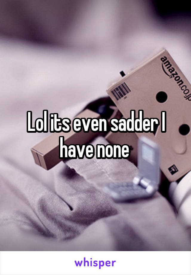 Lol its even sadder I have none 