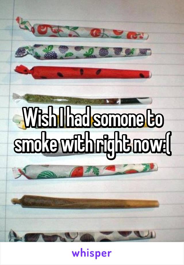 Wish I had somone to smoke with right now:(