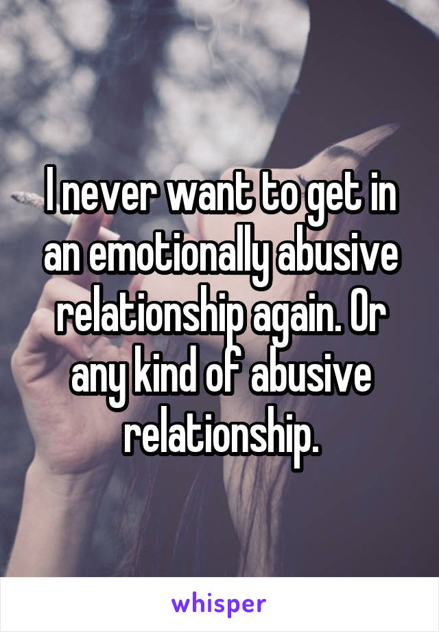 I never want to get in an emotionally abusive relationship again. Or any kind of abusive relationship.