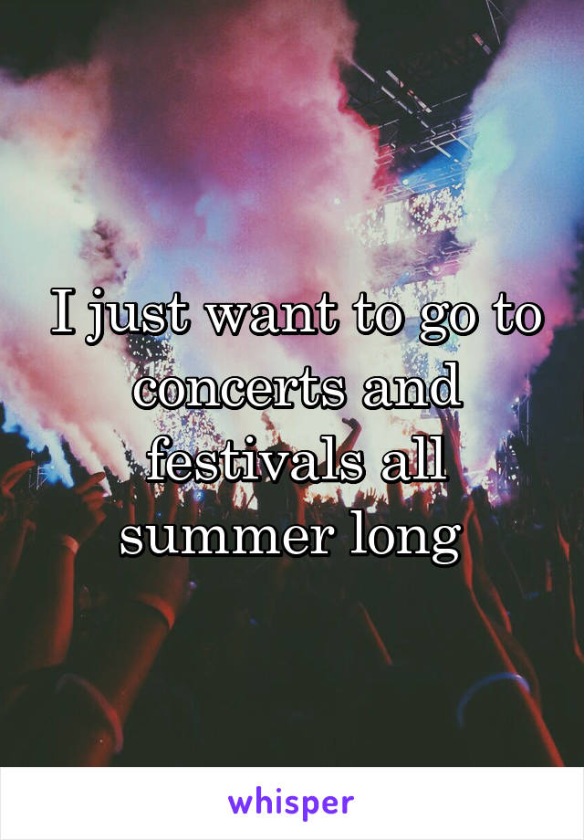 I just want to go to concerts and festivals all summer long 