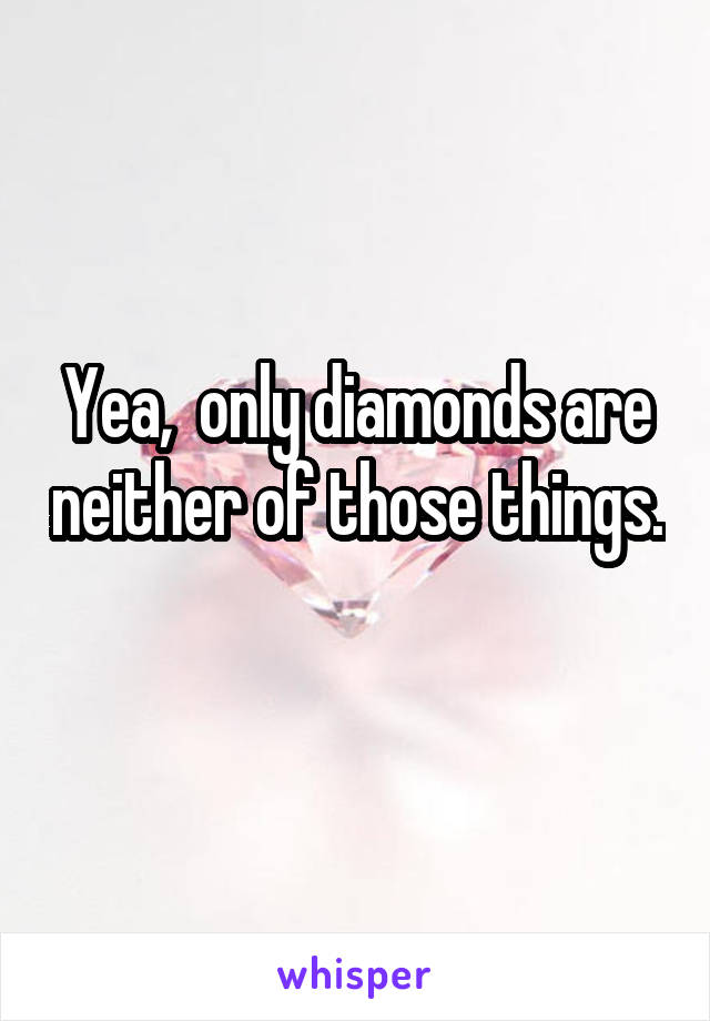 Yea,  only diamonds are neither of those things. 