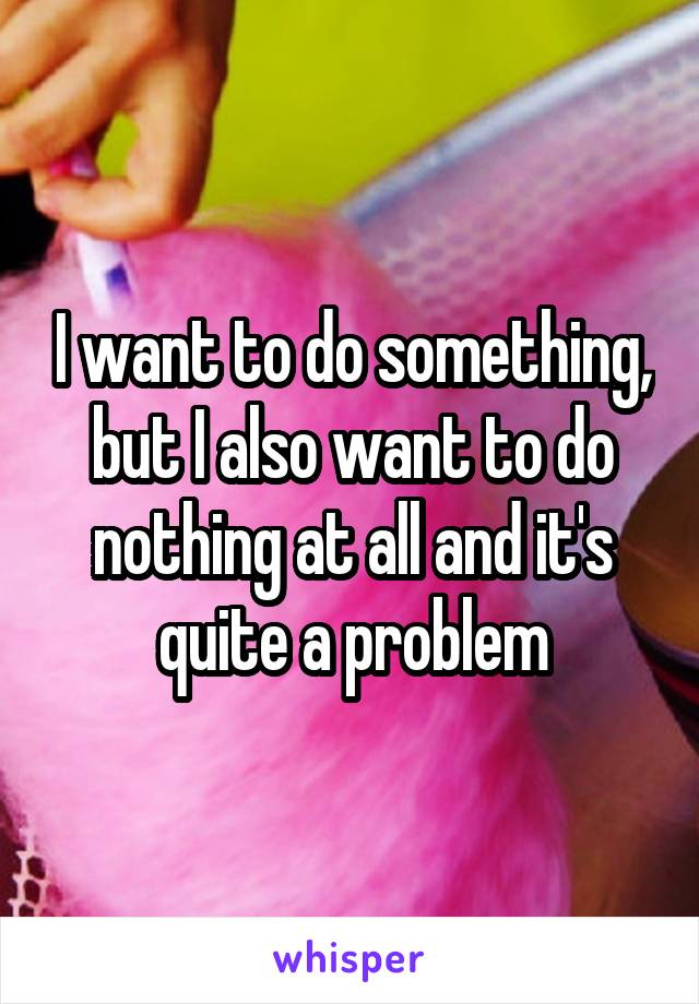 I want to do something, but I also want to do nothing at all and it's quite a problem