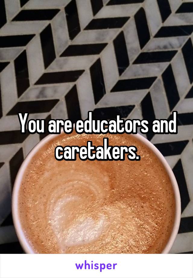 You are educators and caretakers.
