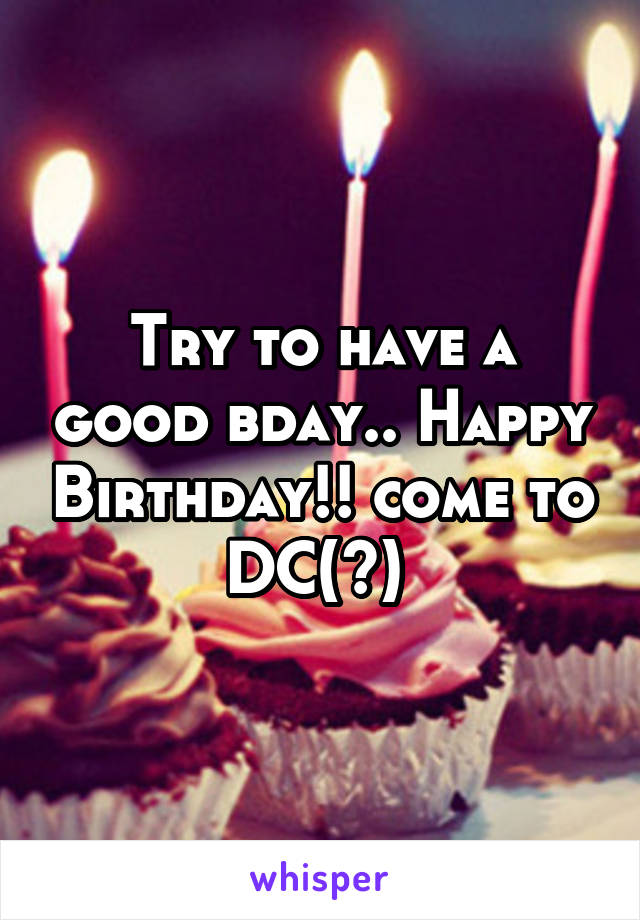 Try to have a good bday.. Happy Birthday!! come to DC(?) 