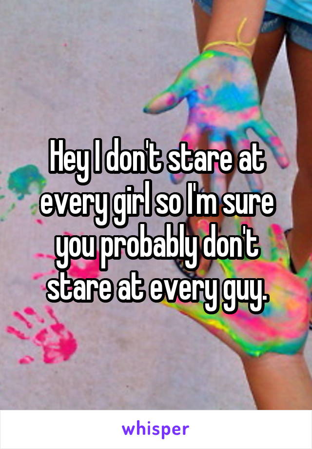 Hey I don't stare at every girl so I'm sure you probably don't stare at every guy.