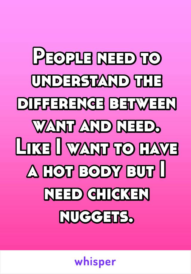 People need to understand the difference between want and need. Like I want to have a hot body but I need chicken nuggets.