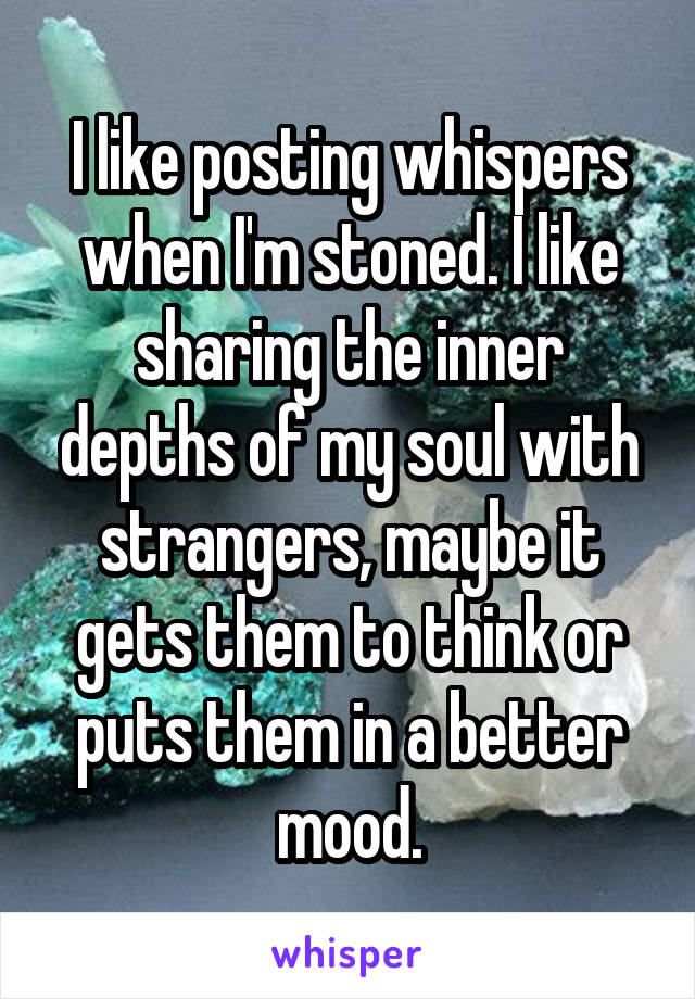 I like posting whispers when I'm stoned. I like sharing the inner depths of my soul with strangers, maybe it gets them to think or puts them in a better mood.