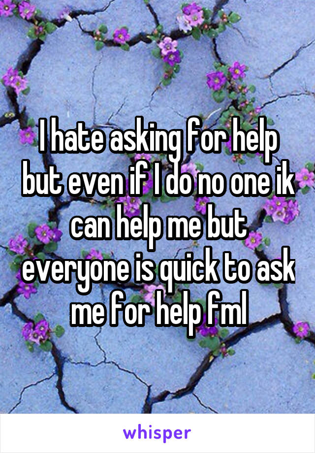 I hate asking for help but even if I do no one ik can help me but everyone is quick to ask me for help fml