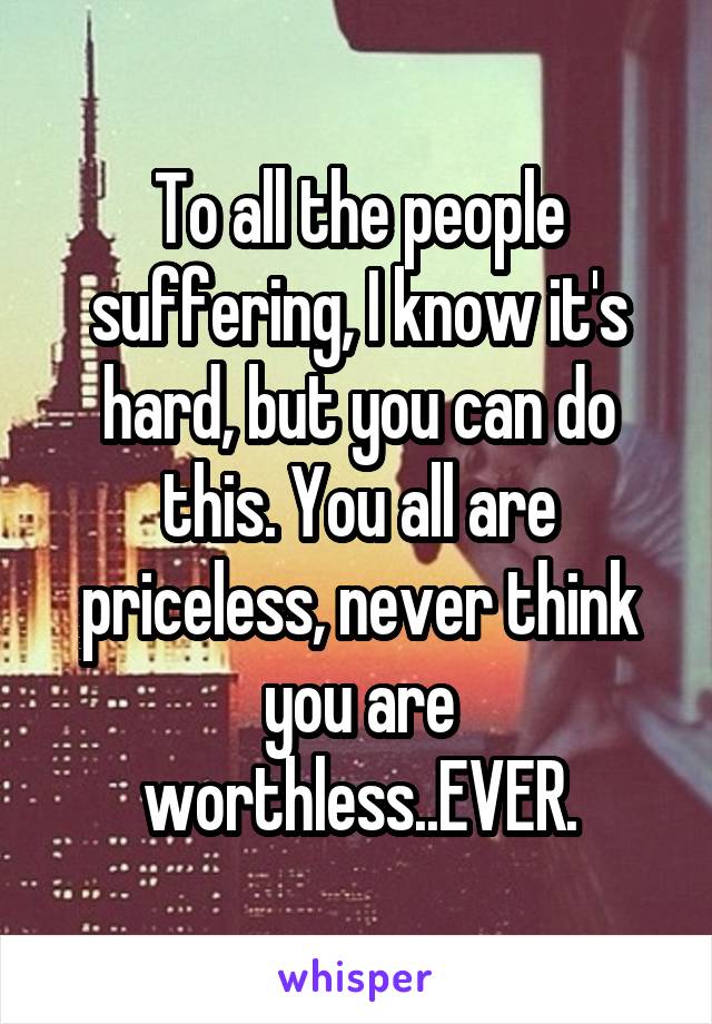 To all the people suffering, I know it's hard, but you can do this. You all are priceless, never think you are worthless..EVER.